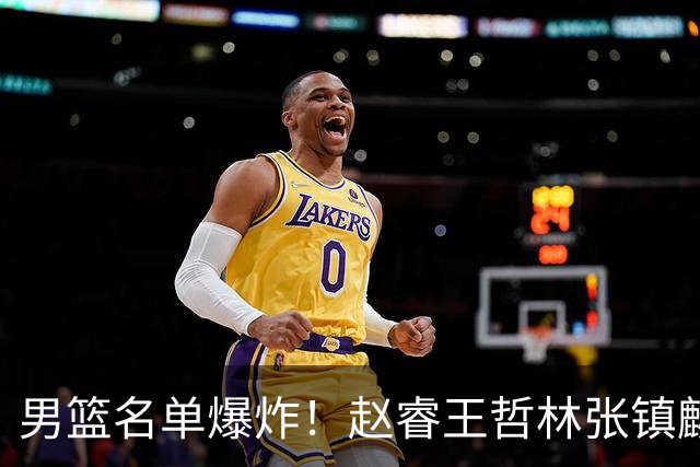 男篮名单爆炸！赵睿王哲林张镇麟全落选，最扎心是高诗岩也进去了
